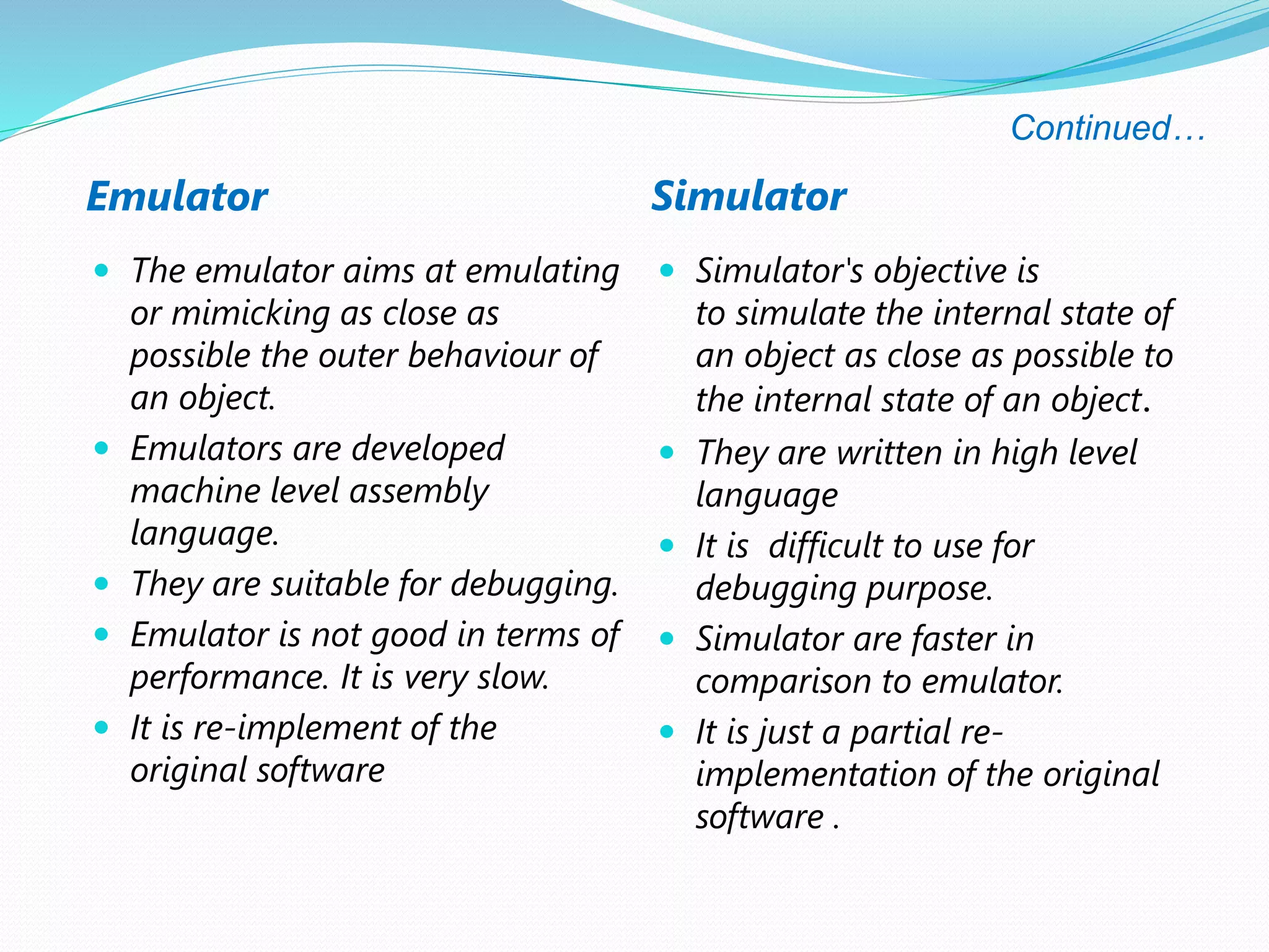 Continued…
Emulator Simulator
 The emulator aims at emulating
or mimicking as close as
possible the outer behaviour of
an object.
 Emulators are developed
machine level assembly
language.
 They are suitable for debugging.
 Emulator is not good in terms of
performance. It is very slow.
 It is re-implement of the
original software
 Simulator's objective is
to simulate the internal state of
an object as close as possible to
the internal state of an object.
 They are written in high level
language
 It is difficult to use for
debugging purpose.
 Simulator are faster in
comparison to emulator.
 It is just a partial re-
implementation of the original
software .
 