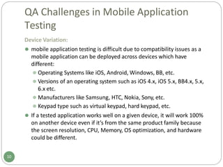QA Challenges in Mobile Application
Testing
Device Variation:
⚫ mobile application testing is difficult due to compatibility issues as a
mobile application can be deployed across devices which have
different:
⚫ Operating Systems like iOS, Android, Windows, BB, etc.
⚫ Versions of an operating system such as iOS 4.x, iOS 5.x, BB4.x, 5.x,
6.x etc.
⚫ Manufacturers like Samsung, HTC, Nokia, Sony, etc.
⚫ Keypad type such as virtual keypad, hard keypad, etc.
⚫ If a tested application works well on a given device, it will work 100%
on another device even if it’s from the same product family because
the screen resolution, CPU, Memory, OS optimization, and hardware
could be different.
10
 