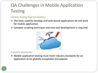 QA Challenges in Mobile Application
Testing
Mobile Testing Tool Availability:
⚫ The tools used for desktop and web-based applications do not work
for mobile application.
⚫ Complex scripting technique and new tool development is required.
Industry Standards:
⚫ Mobile application testing must meet industry standards for an
application to be globally acceptable and popular.
11
 