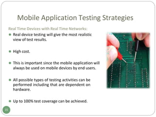 Mobile Application Testing Strategies
Real Time Devices with Real Time Networks:
⚫ Real device testing will give the most realistic
view of test results.
⚫ High cost.
⚫ This is important since the mobile application will
always be used on mobile devices by end users.
⚫ All possible types of testing activities can be
performed including that are dependent on
hardware.
⚫ Up to 100% test coverage can be achieved.
15
 