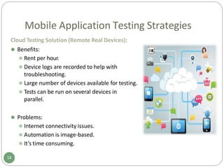 Mobile Application Testing Strategies
Cloud Testing Solution (Remote Real Devices):
⚫ Benefits:
⚫ Rent per hour.
⚫ Device logs are recorded to help with
troubleshooting.
⚫ Large number of devices available for testing.
⚫ Tests can be run on several devices in
parallel.
⚫ Problems:
⚫ Internet connectivity issues.
⚫ Automation is image-based.
⚫ It’s time consuming.
18
 