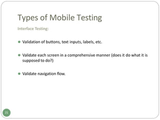 Types of Mobile Testing
Interface Testing:
⚫ Validation of buttons, text inputs, labels, etc.
⚫ Validate each screen in a comprehensive manner (does it do what it is
supposed to do?)
⚫ Validate navigation flow.
21
 