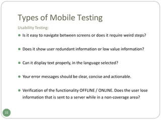Types of Mobile Testing
Usability Testing:
⚫ Is it easy to navigate between screens or does it require weird steps?
⚫ Does it show user redundant information or low value information?
⚫ Can it display text properly, in the language selected?
⚫ Your error messages should be clear, concise and actionable.
⚫ Verification of the functionality OFFLINE / ONLINE. Does the user lose
information that is sent to a server while in a non-coverage area?
22
 