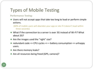 Types of Mobile Testing
Performance Testing:
⚫ Users will not accept apps that take too long to load or perform simple
actions.
(60% of mobile users will abandon your app or site if it doesn’t load within
three seconds)
⚫ What if the connection to a server is over 3G instead of Wi-Fi? What
about 2G?
⚫ Are the images used the "right" size?
⚫ redundant code => CPU cycles => + battery consumption => unhappy
users.
⚫ Are there memory leaks?
⚫ Are all resources being freed (GPS, camera)?
23
 