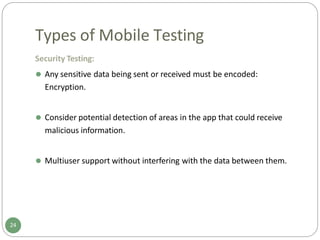 Types of Mobile Testing
Security Testing:
⚫ Any sensitive data being sent or received must be encoded:
Encryption.
⚫ Consider potential detection of areas in the app that could receive
malicious information.
⚫ Multiuser support without interfering with the data between them.
24
 