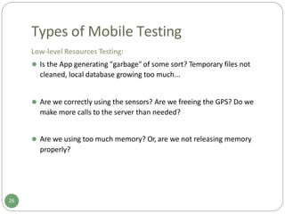 Types of Mobile Testing
Low-level Resources Testing:
⚫ Is the App generating "garbage" of some sort? Temporary files not
cleaned, local database growing too much...
⚫ Are we correctly using the sensors? Are we freeing the GPS? Do we
make more calls to the server than needed?
⚫ Are we using too much memory? Or, are we not releasing memory
properly?
26
 