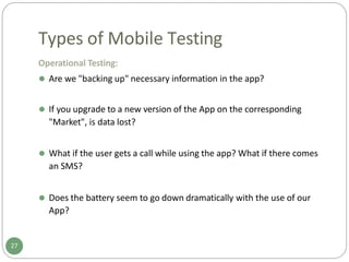 Types of Mobile Testing
Operational Testing:
⚫ Are we "backing up" necessary information in the app?
⚫ If you upgrade to a new version of the App on the corresponding
"Market", is data lost?
⚫ What if the user gets a call while using the app? What if there comes
an SMS?
⚫ Does the battery seem to go down dramatically with the use of our
App?
27
 