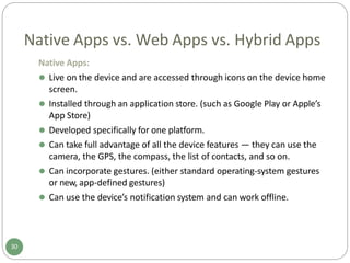 Native Apps vs. Web Apps vs. Hybrid Apps
Native Apps:
⚫ Live on the device and are accessed through icons on the device home
screen.
⚫ Installed through an application store. (such as Google Play or Apple’s
App Store)
⚫ Developed specifically for one platform.
⚫ Can take full advantage of all the device features — they can use the
camera, the GPS, the compass, the list of contacts, and so on.
⚫ Can incorporate gestures. (either standard operating-system gestures
or new, app-defined gestures)
⚫ Can use the device’s notification system and can work offline.
30
 