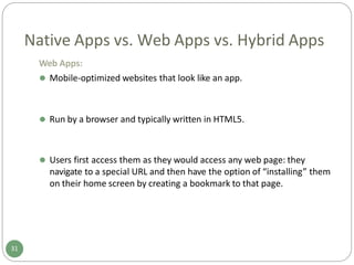 Native Apps vs. Web Apps vs. Hybrid Apps
Web Apps:
⚫ Mobile-optimized websites that look like an app.
31
⚫ Run by a browser and typically written in HTML5.
⚫ Users first access them as they would access any web page: they
navigate to a special URL and then have the option of “installing” them
on their home screen by creating a bookmark to that page.
 