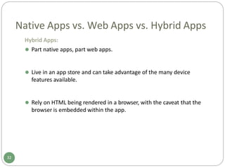 Native Apps vs. Web Apps vs. Hybrid Apps
Hybrid Apps:
⚫ Part native apps, part web apps.
⚫ Live in an app store and can take advantage of the many device
features available.
⚫ Rely on HTML being rendered in a browser, with the caveat that the
browser is embedded within the app.
32
 