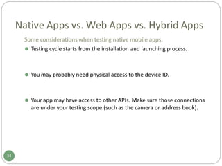 Native Apps vs. Web Apps vs. Hybrid Apps
Some considerations when testing native mobile apps:
⚫ Testing cycle starts from the installation and launching process.
34
⚫ You may probably need physical access to the device ID.
⚫ Your app may have access to other APIs. Make sure those connections
are under your testing scope.(such as the camera or address book).
 