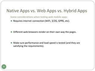 Native Apps vs. Web Apps vs. Hybrid Apps
Some considerations when testing web mobile apps:
⚫ Requires internet connection (WiFi, 3/2G, GPRS, etc).
35
⚫ Different web browsers render on their own way the pages.
⚫ Make sure performance and load speed is tested (and they are
satisfying the requirements).
 