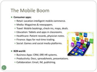 The Mobile Boom
⚫ Consumer apps:
⚫ Retail: Location-intelligent mobile commerce.
⚫ Media: Magazines & newspapers.
⚫ Travel: Mobile bookings, check-ins, maps, deals.
⚫ Education: Tablets and apps in classrooms.
⚫ Healthcare: Patient records, physician notes.
⚫ Finance: Apps for real-time trading.
⚫ Social: Games and social media platforms.
⚫ B2B world:
⚫ Business Apps: CRM, ERP, HR systems.
⚫ Productivity: Docs, spreadsheets, presentations.
⚫ Collaboration: Email, IM, publishing.
5
 