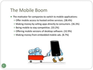 The Mobile Boom
⚫ The motivator for companies to switch to mobile applications:
⚫ Offer mobile access to hosted online services. (38.4%)
⚫ Making money by selling apps directly to consumers. (36.3%)
⚫ Being mobile to stay competitive. (33.2%)
⚫ Offering mobile versions of desktop software. (32.9%)
⚫ Making money from embedded mobile ads. (8.7%)
6
 