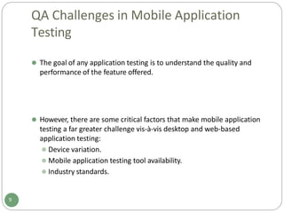 QA Challenges in Mobile Application
Testing
⚫ The goal of any application testing is to understand the quality and
performance of the feature offered.
9
⚫ However, there are some critical factors that make mobile application
testing a far greater challenge vis-à-vis desktop and web-based
application testing:
⚫ Device variation.
⚫ Mobile application testing tool availability.
⚫ Industry standards.
 