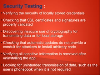 Security Testing :
●
Verifying the security of locally stored credentials
●
Checking that SSL certificates and signatures are
properly validated
●
Discovering insecure use of cryptography for
transmitting data or for local storage
●
Checking that automatic updates do not provide a
conduit for attackers to install arbitrary code
●
Verifying all sensitive information is removed after
uninstalling the app
●
Looking for unintended transmission of data, such as the
user’s phonebook when it is not required
 