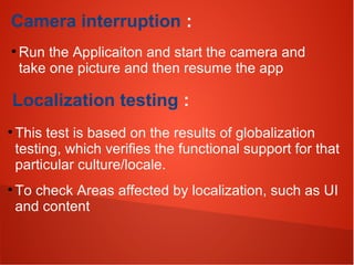 Camera interruption :
●
Run the Applicaiton and start the camera and
take one picture and then resume the app
Localization testing :
●
This test is based on the results of globalization
testing, which verifies the functional support for that
particular culture/locale.
●
To check Areas affected by localization, such as UI
and content
 
