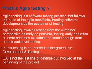 What is Agile testing ?
●
Agile testing is a software testing practice that follows
the rules of the agile manifesto, treating software
development as the customer of testing.
●
Agile testing involves testing from the customer
perspective as early as possible, testing early and often
as code becomes available and stable enough from
module/unit level testing.
●
In this,testing is not phase.It is integrated into
Development & Testing
●
QA is not the last line of defense but involved at the
beginning of the project.
 