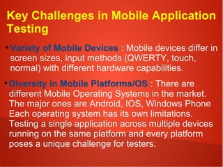 Key Challenges in Mobile Application
Testing
●
Variety of Mobile Devices : Mobile devices differ in
screen sizes, input methods (QWERTY, touch,
normal) with different hardware capabilities.
●
Diversity in Mobile Platforms/OS : There are
different Mobile Operating Systems in the market.
The major ones are Android, IOS, Windows Phone
Each operating system has its own limitations.
Testing a single application across multiple devices
running on the same platform and every platform
poses a unique challenge for testers.
 