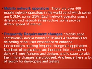 ●
Mobile network operators :There are over 400
mobile network operators in the world out of which some
are CDMA, some GSM. Each network operator uses a
different kind network infrastructure ,so its provide
diffrent speed of internet
●
Frequently Requirement changes : Mobile apps
continuously evolve based on reviews & feedbacks for
delivering richer user experience or enhance
functionalities causing frequent changes in application.
Numbers of applications are launched into the market
daily with new features and designs and to cope up with
them more changes are proposed. And hence there is lot
of rework for developers and testers.
 