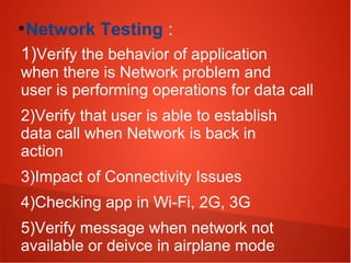 ●
Network Testing :
1)Verify the behavior of application
when there is Network problem and
user is performing operations for data call
2)Verify that user is able to establish
data call when Network is back in
action
3)Impact of Connectivity Issues
4)Checking app in Wi-Fi, 2G, 3G
5)Verify message when network not
available or deivce in airplane mode
 