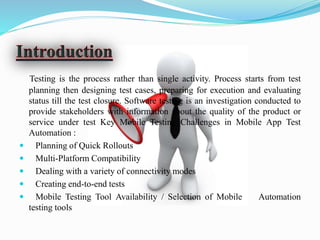 Testing is the process rather than single activity. Process starts from test
planning then designing test cases, preparing for execution and evaluating
status till the test closure. Software testing is an investigation conducted to
provide stakeholders with information about the quality of the product or
service under test Key Mobile Testing Challenges in Mobile App Test
Automation :
 Planning of Quick Rollouts
 Multi-Platform Compatibility
 Dealing with a variety of connectivity modes
 Creating end-to-end tests
 Mobile Testing Tool Availability / Selection of Mobile Automation
testing tools
 