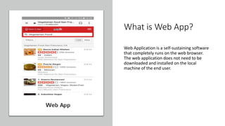 What is Web App?
Web Application is a self-sustaining software
that completely runs on the web browser.
The web application does not need to be
downloaded and installed on the local
machine of the end user.
 