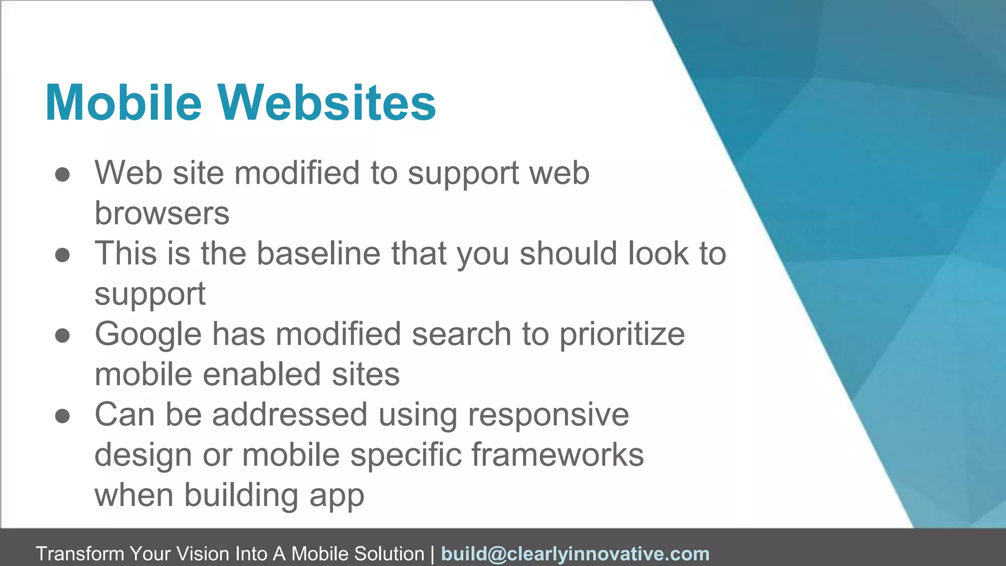 Transform Your Vision Into A Mobile Solution | build@clearlyinnovative.com
Mobile Websites
● Web site modified to support web
browsers
● This is the baseline that you should look to
support
● Google has modified search to prioritize
mobile enabled sites
● Can be addressed using responsive
design or mobile specific frameworks
when building app
 