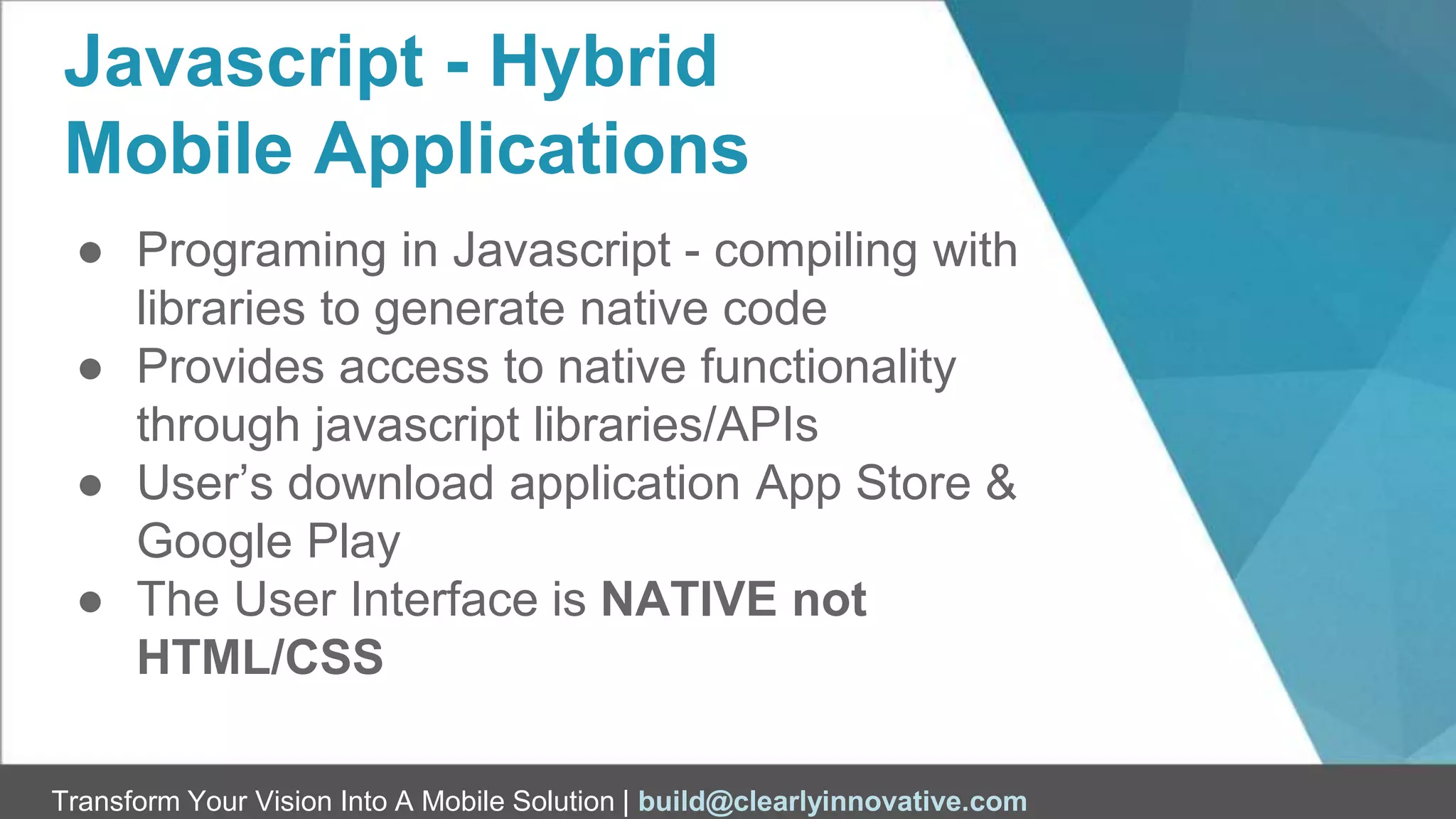 Transform Your Vision Into A Mobile Solution | build@clearlyinnovative.com
Javascript - Hybrid
Mobile Applications
● Programing in Javascript - compiling with
libraries to generate native code
● Provides access to native functionality
through javascript libraries/APIs
● User’s download application App Store &
Google Play
● The User Interface is NATIVE not
HTML/CSS
 