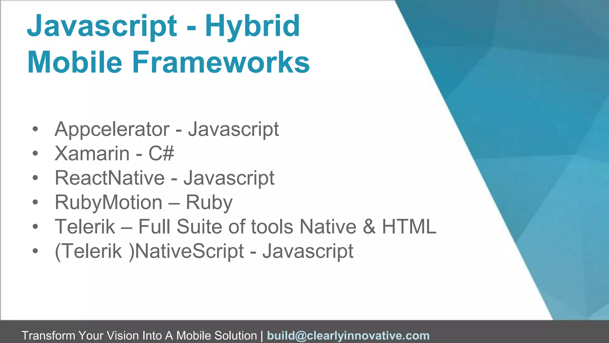 Transform Your Vision Into A Mobile Solution | build@clearlyinnovative.com
Javascript - Hybrid
Mobile Frameworks
• Appcelerator - Javascript
• Xamarin - C#
• ReactNative - Javascript
• RubyMotion – Ruby
• Telerik – Full Suite of tools Native & HTML
• (Telerik )NativeScript - Javascript
 