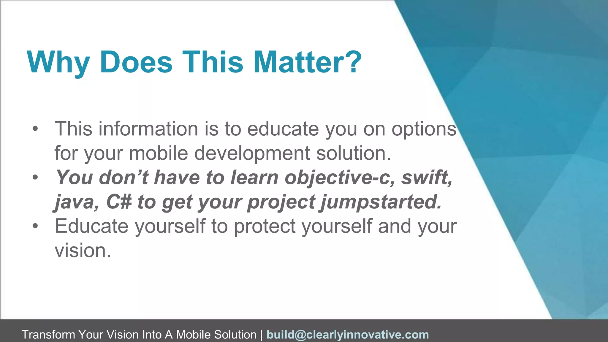 Transform Your Vision Into A Mobile Solution | build@clearlyinnovative.com
Why Does This Matter?
• This information is to educate you on options
for your mobile development solution.
• You don’t have to learn objective-c, swift,
java, C# to get your project jumpstarted.
• Educate yourself to protect yourself and your
vision.
 