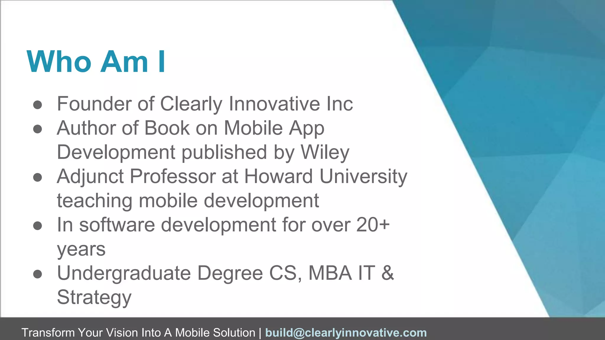 Transform Your Vision Into A Mobile Solution | build@clearlyinnovative.com
Who Am I
● Founder of Clearly Innovative Inc
● Author of Book on Mobile App
Development published by Wiley
● Adjunct Professor at Howard University
teaching mobile development
● In software development for over 20+
years
● Undergraduate Degree CS, MBA IT &
Strategy
 
