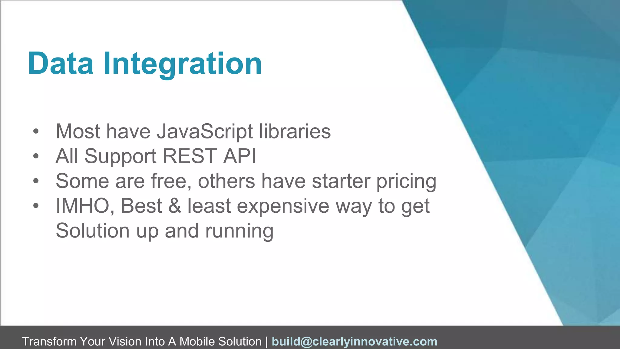 Transform Your Vision Into A Mobile Solution | build@clearlyinnovative.com
Data Integration
• Most have JavaScript libraries
• All Support REST API
• Some are free, others have starter pricing
• IMHO, Best & least expensive way to get
Solution up and running
 