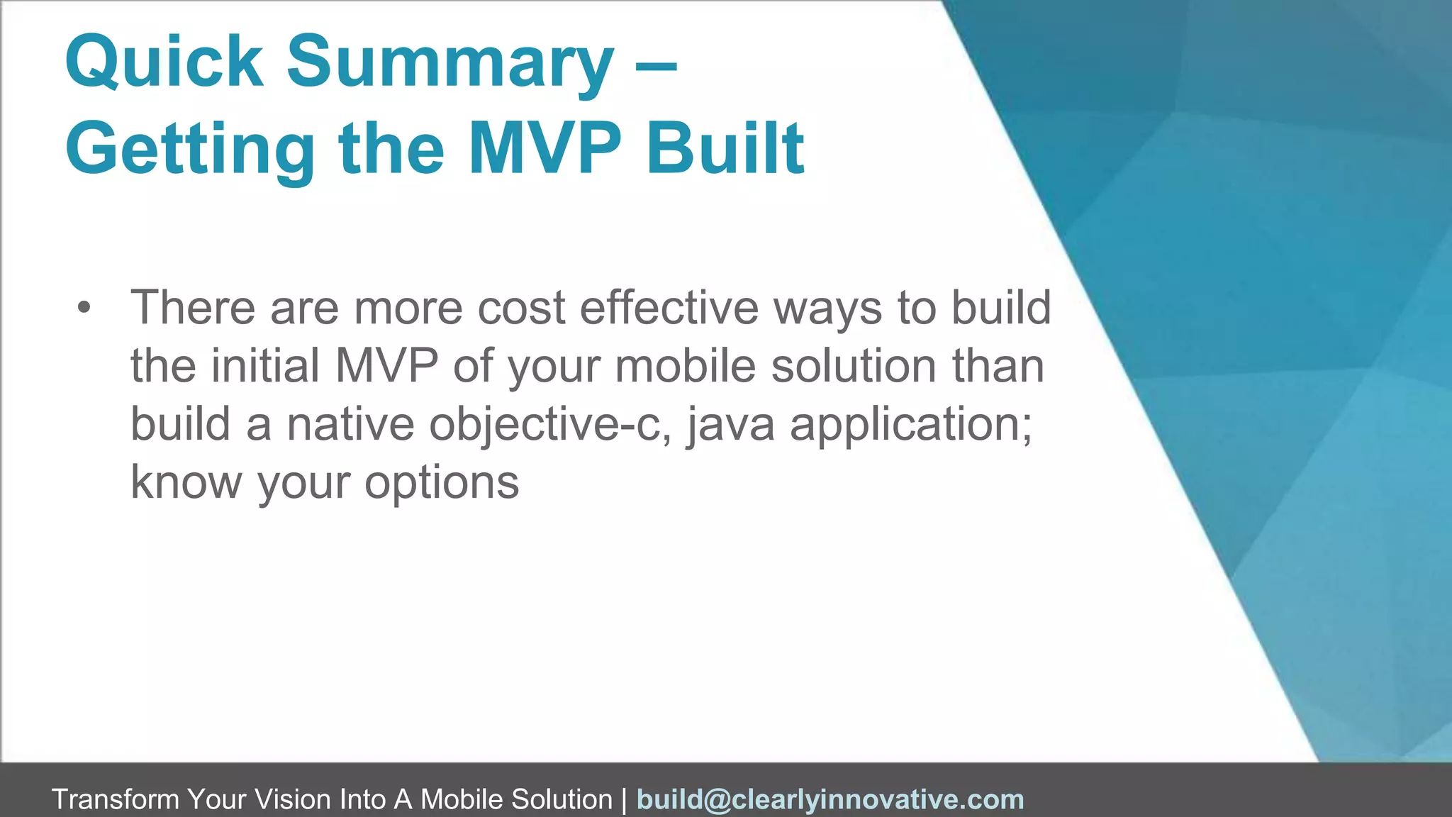 Transform Your Vision Into A Mobile Solution | build@clearlyinnovative.com
Quick Summary –
Getting the MVP Built
• There are more cost effective ways to build
the initial MVP of your mobile solution than
build a native objective-c, java application;
know your options
 