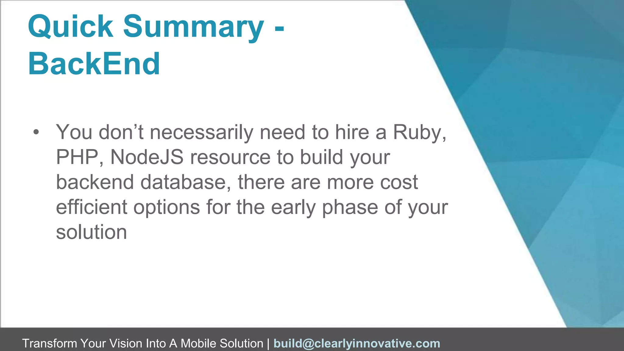 Transform Your Vision Into A Mobile Solution | build@clearlyinnovative.com
Quick Summary -
BackEnd
• You don’t necessarily need to hire a Ruby,
PHP, NodeJS resource to build your
backend database, there are more cost
efficient options for the early phase of your
solution
 