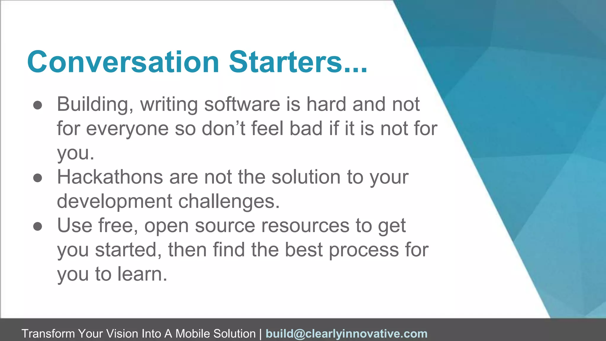 Transform Your Vision Into A Mobile Solution | build@clearlyinnovative.com
Conversation Starters...
● Building, writing software is hard and not
for everyone so don’t feel bad if it is not for
you.
● Hackathons are not the solution to your
development challenges.
● Use free, open source resources to get
you started, then find the best process for
you to learn.
 