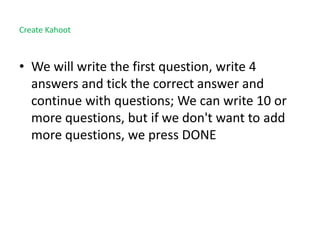 Create Kahoot
• We will write the first question, write 4
answers and tick the correct answer and
continue with questions; We can write 10 or
more questions, but if we don't want to add
more questions, we press DONE
 