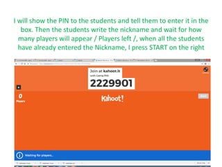 I will show the PIN to the students and tell them to enter it in the
box. Then the students write the nickname and wait for how
many players will appear / Players left /, when all the students
have already entered the Nickname, I press START on the right
.
 
