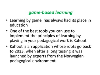 game-based learning
• Learning by game has always had its place in
education
• One of the best tools you can use to
implement the principles of learning by
playing in your pedagogical work is Kahoot
• Kahoot is an application whose roots go back
to 2013, when after a long testing it was
launched by experts from the Norwegian
pedagogical environment.
 