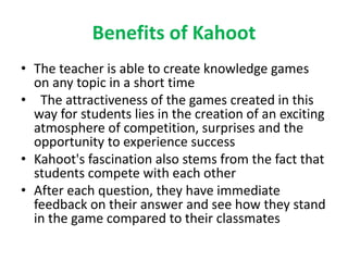 Benefits of Kahoot
• The teacher is able to create knowledge games
on any topic in a short time
• The attractiveness of the games created in this
way for students lies in the creation of an exciting
atmosphere of competition, surprises and the
opportunity to experience success
• Kahoot's fascination also stems from the fact that
students compete with each other
• After each question, they have immediate
feedback on their answer and see how they stand
in the game compared to their classmates
 