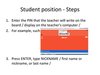 Student position - Steps
1. Enter the PIN that the teacher will write on the
board / display on the teacher's computer /
2. For example, such a Pin :
3. Press ENTER, type NICKNAME / first name or
nickname, or last name /
 