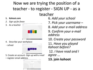 Now we are trying the position of a
teacher - to register - SIGN UP - as a
teacher
1. Kahoot.com
2. Sign up for freee
3. As a teacher
4. Describe your workplace
- school
5. Create an account -Sign up with e-mail
– register email address
6. Add your school
7. Pick your username –
8. Add your e-mail address
9. Confirm your e-mail
address
10. Create your password
11. Have you played
Kahoot before?
12. I have read and I
agree ...
13. join kahoot
 
