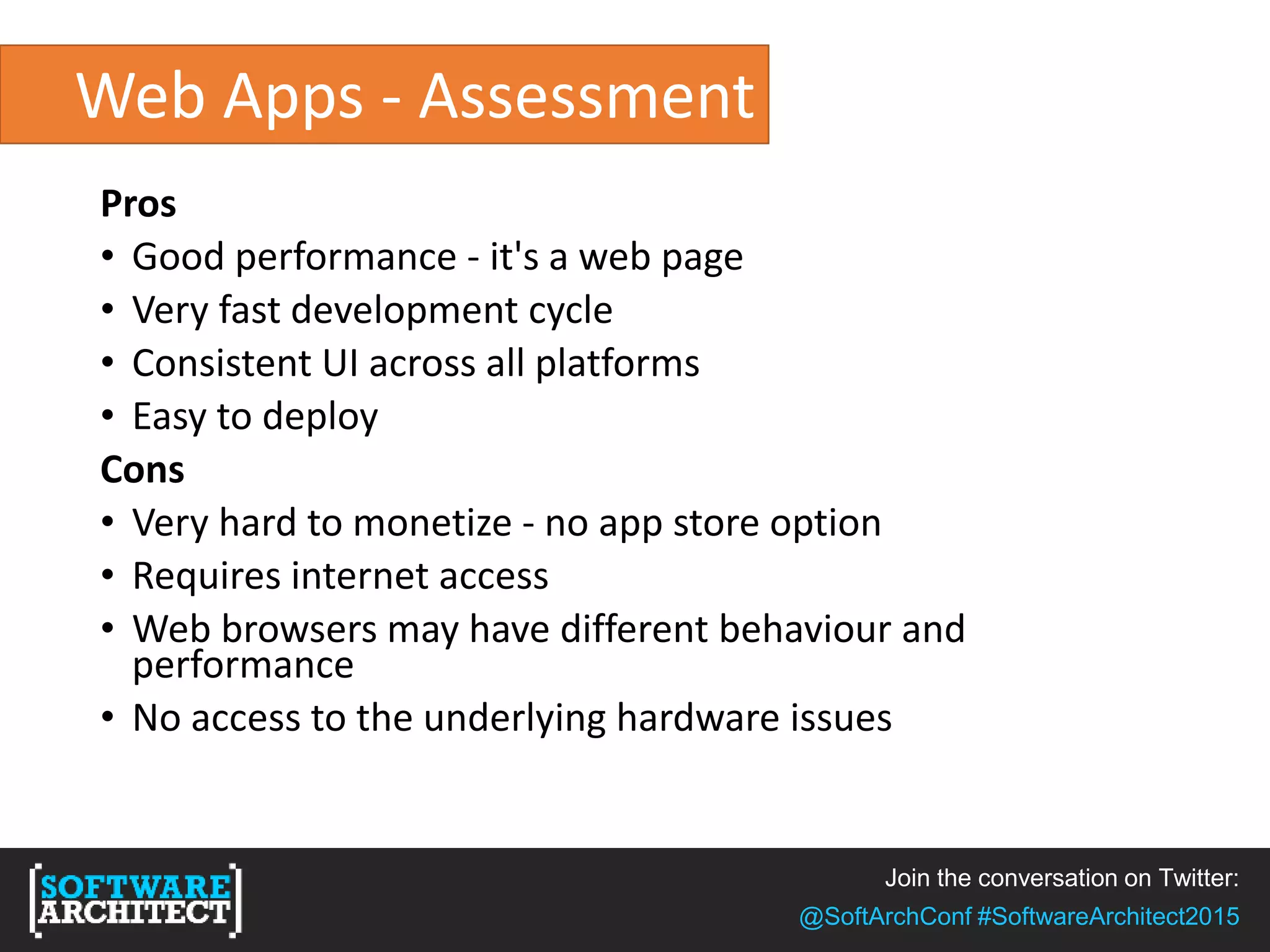 Join the conversation on Twitter:
@SoftArchConf #SoftwareArchitect2015
Web Apps - Assessment
Pros
• Good performance - it's a web page
• Very fast development cycle
• Consistent UI across all platforms
• Easy to deploy
Cons
• Very hard to monetize - no app store option
• Requires internet access
• Web browsers may have different behaviour and
performance
• No access to the underlying hardware issues
 