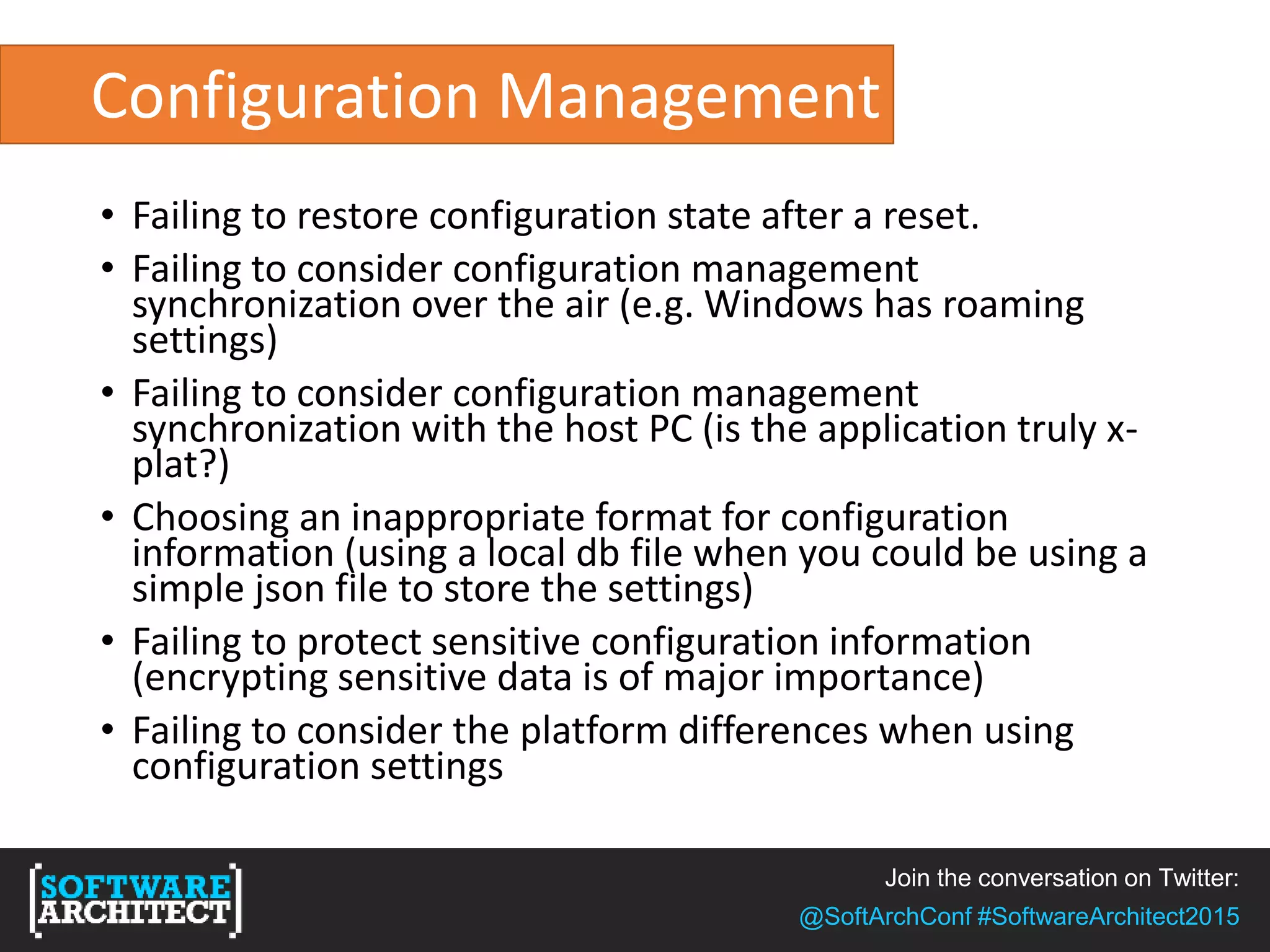 Join the conversation on Twitter:
@SoftArchConf #SoftwareArchitect2015
Configuration Management
• Failing to restore configuration state after a reset.
• Failing to consider configuration management
synchronization over the air (e.g. Windows has roaming
settings)
• Failing to consider configuration management
synchronization with the host PC (is the application truly x-
plat?)
• Choosing an inappropriate format for configuration
information (using a local db file when you could be using a
simple json file to store the settings)
• Failing to protect sensitive configuration information
(encrypting sensitive data is of major importance)
• Failing to consider the platform differences when using
configuration settings
 