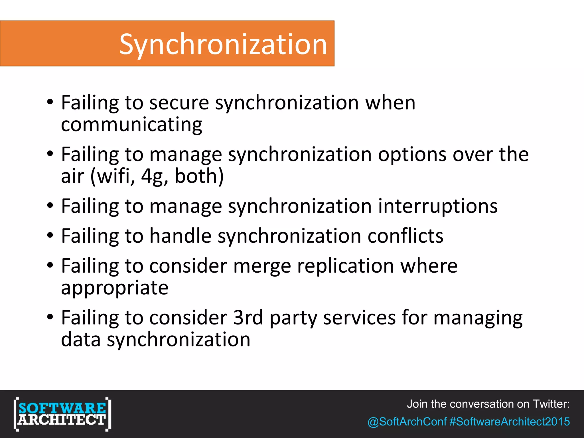 Join the conversation on Twitter:
@SoftArchConf #SoftwareArchitect2015
Synchronization
• Failing to secure synchronization when
communicating
• Failing to manage synchronization options over the
air (wifi, 4g, both)
• Failing to manage synchronization interruptions
• Failing to handle synchronization conflicts
• Failing to consider merge replication where
appropriate
• Failing to consider 3rd party services for managing
data synchronization
 