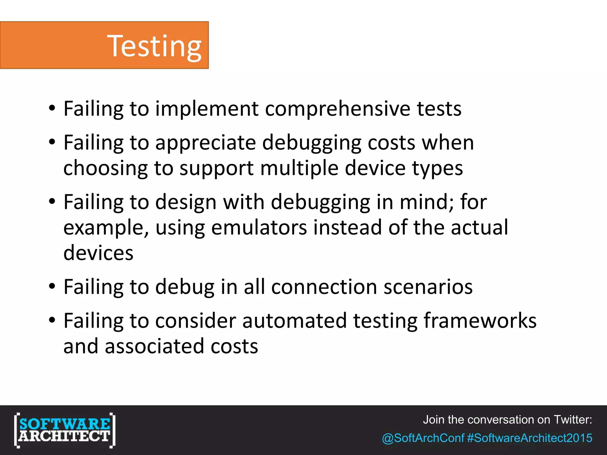Join the conversation on Twitter:
@SoftArchConf #SoftwareArchitect2015
Testing
• Failing to implement comprehensive tests
• Failing to appreciate debugging costs when
choosing to support multiple device types
• Failing to design with debugging in mind; for
example, using emulators instead of the actual
devices
• Failing to debug in all connection scenarios
• Failing to consider automated testing frameworks
and associated costs
 