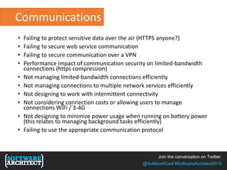 Join the conversation on Twitter:
@SoftArchConf #SoftwareArchitect2015
Communications
• Failing to protect sensitive data over the air (HTTPS anyone?)
• Failing to secure web service communication
• Failing to secure communication over a VPN
• Performance impact of communication security on limited-bandwidth
connections (https compression)
• Not managing limited-bandwidth connections efficiently
• Not managing connections to multiple network services efficiently
• Not designing to work with intermittent connectivity
• Not considering connection costs or allowing users to manage
connections WiFi / 3-4G
• Not designing to minimize power usage when running on battery power
(this relates to managing background tasks efficiently)
• Failing to use the appropriate communication protocol
 