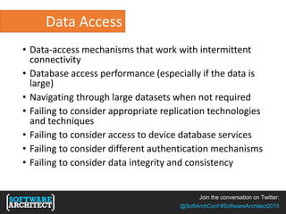 Join the conversation on Twitter:
@SoftArchConf #SoftwareArchitect2015
Data Access
• Data-access mechanisms that work with intermittent
connectivity
• Database access performance (especially if the data is
large)
• Navigating through large datasets when not required
• Failing to consider appropriate replication technologies
and techniques
• Failing to consider access to device database services
• Failing to consider different authentication mechanisms
• Failing to consider data integrity and consistency
 