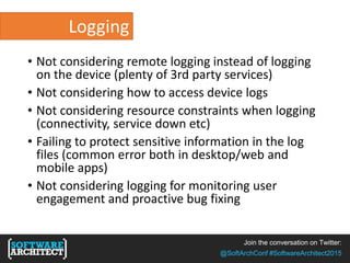 Join the conversation on Twitter:
@SoftArchConf #SoftwareArchitect2015
Logging
• Not considering remote logging instead of logging
on the device (plenty of 3rd party services)
• Not considering how to access device logs
• Not considering resource constraints when logging
(connectivity, service down etc)
• Failing to protect sensitive information in the log
files (common error both in desktop/web and
mobile apps)
• Not considering logging for monitoring user
engagement and proactive bug fixing
 