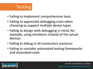Join the conversation on Twitter:
@SoftArchConf #SoftwareArchitect2015
Testing
• Failing to implement comprehensive tests
• Failing to appreciate debugging costs when
choosing to support multiple device types
• Failing to design with debugging in mind; for
example, using emulators instead of the actual
devices
• Failing to debug in all connection scenarios
• Failing to consider automated testing frameworks
and associated costs
 